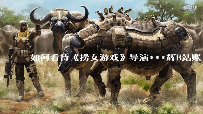 如何看待《捞女游戏》导演***辉B站账号遭封，是否遭到打击报复?