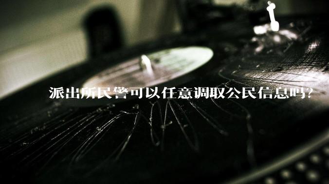 派出所民警可以任意调取公民信息吗？